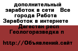 дополнительный заработок в сети - Все города Работа » Заработок в интернете   . Дагестан респ.,Геологоразведка п.